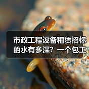 市政工程设备租赁招标的水有多深？一个包工头掏心窝的4条经验(图4)